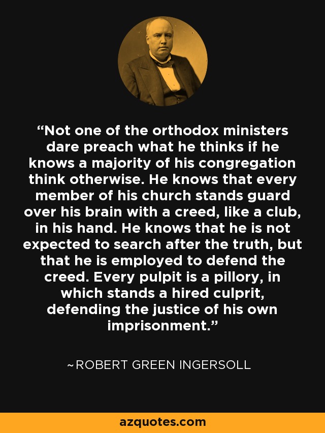 Not one of the orthodox ministers dare preach what he thinks if he knows a majority of his congregation think otherwise. He knows that every member of his church stands guard over his brain with a creed, like a club, in his hand. He knows that he is not expected to search after the truth, but that he is employed to defend the creed. Every pulpit is a pillory, in which stands a hired culprit, defending the justice of his own imprisonment. - Robert Green Ingersoll