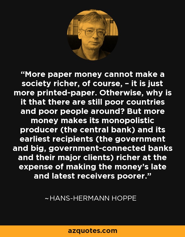 More paper money cannot make a society richer, of course, – it is just more printed-paper. Otherwise, why is it that there are still poor countries and poor people around? But more money makes its monopolistic producer (the central bank) and its earliest recipients (the government and big, government-connected banks and their major clients) richer at the expense of making the money's late and latest receivers poorer. - Hans-Hermann Hoppe