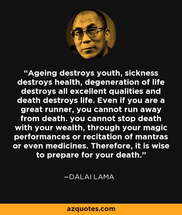 Ageing destroys youth, sickness destroys health, degeneration of life destroys all excellent qualities and death destroys life. Even if you are a great runner, you cannot run away from death. you cannot stop death with your wealth, through your magic performances or recitation of mantras or even medicines. Therefore, it is wise to prepare for your death. - Dalai Lama