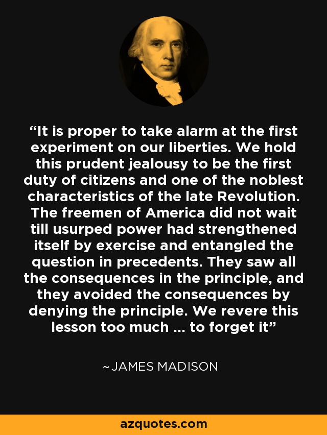 It is proper to take alarm at the first experiment on our liberties. We hold this prudent jealousy to be the first duty of citizens and one of the noblest characteristics of the late Revolution. The freemen of America did not wait till usurped power had strengthened itself by exercise and entangled the question in precedents. They saw all the consequences in the principle, and they avoided the consequences by denying the principle. We revere this lesson too much ... to forget it - James Madison