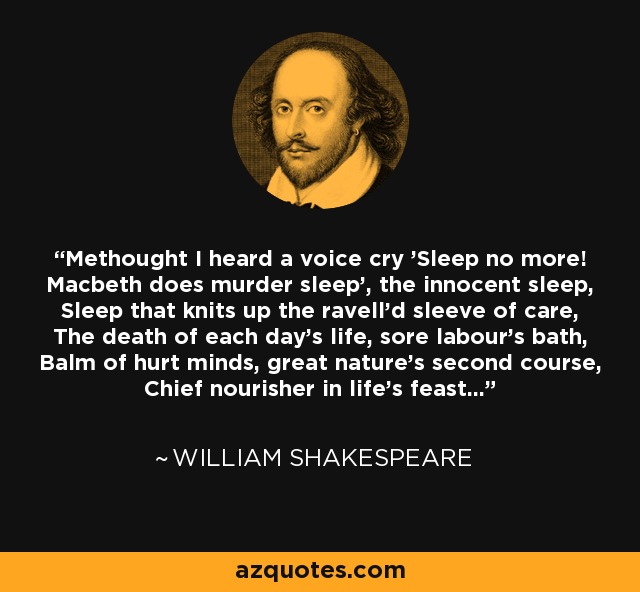 Methought I heard a voice cry 'Sleep no more! Macbeth does murder sleep', the innocent sleep, Sleep that knits up the ravell'd sleeve of care, The death of each day's life, sore labour's bath, Balm of hurt minds, great nature's second course, Chief nourisher in life's feast... - William Shakespeare