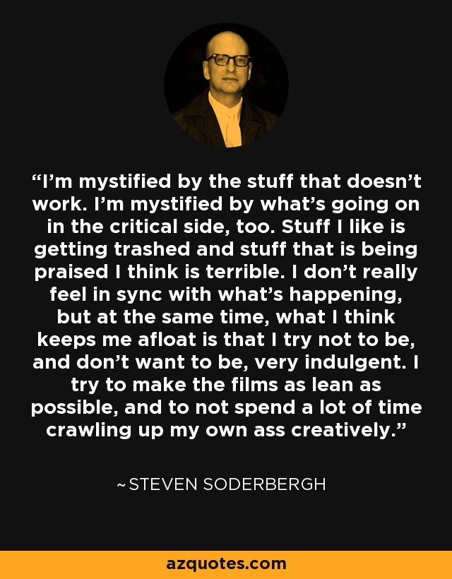 I'm mystified by the stuff that doesn't work. I'm mystified by what's going on in the critical side, too. Stuff I like is getting trashed and stuff that is being praised I think is terrible. I don't really feel in sync with what's happening, but at the same time, what I think keeps me afloat is that I try not to be, and don't want to be, very indulgent. I try to make the films as lean as possible, and to not spend a lot of time crawling up my own ass creatively. - Steven Soderbergh
