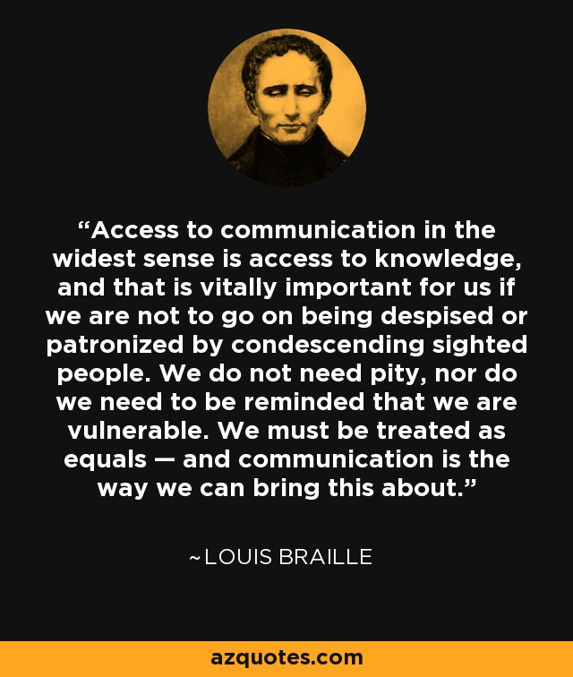 Access to communication in the widest sense is access to knowledge, and that is vitally important for us if we are not to go on being despised or patronized by condescending sighted people. We do not need pity, nor do we need to be reminded that we are vulnerable. We must be treated as equals — and communication is the way we can bring this about. - Louis Braille