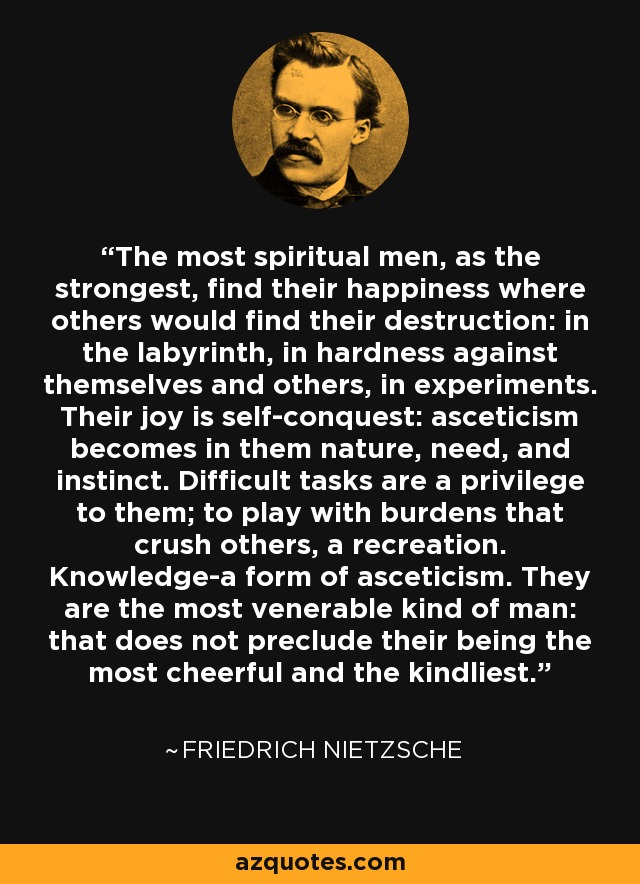 The most spiritual men, as the strongest, find their happiness where others would find their destruction: in the labyrinth, in hardness against themselves and others, in experiments. Their joy is self-conquest: asceticism becomes in them nature, need, and instinct. Difficult tasks are a privilege to them; to play with burdens that crush others, a recreation. Knowledge-a form of asceticism. They are the most venerable kind of man: that does not preclude their being the most cheerful and the kindliest. - Friedrich Nietzsche