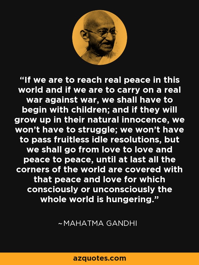 If we are to reach real peace in this world and if we are to carry on a real war against war, we shall have to begin with children; and if they will grow up in their natural innocence, we won't have to struggle; we won't have to pass fruitless idle resolutions, but we shall go from love to love and peace to peace, until at last all the corners of the world are covered with that peace and love for which consciously or unconsciously the whole world is hungering. - Mahatma Gandhi