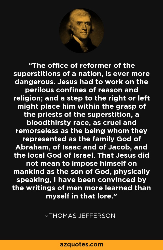 The office of reformer of the superstitions of a nation, is ever more dangerous. Jesus had to work on the perilous confines of reason and religion; and a step to the right or left might place him within the grasp of the priests of the superstition, a bloodthirsty race, as cruel and remorseless as the being whom they represented as the family God of Abraham, of Isaac and of Jacob, and the local God of Israel. That Jesus did not mean to impose himself on mankind as the son of God, physically speaking, I have been convinced by the writings of men more learned than myself in that lore. - Thomas Jefferson