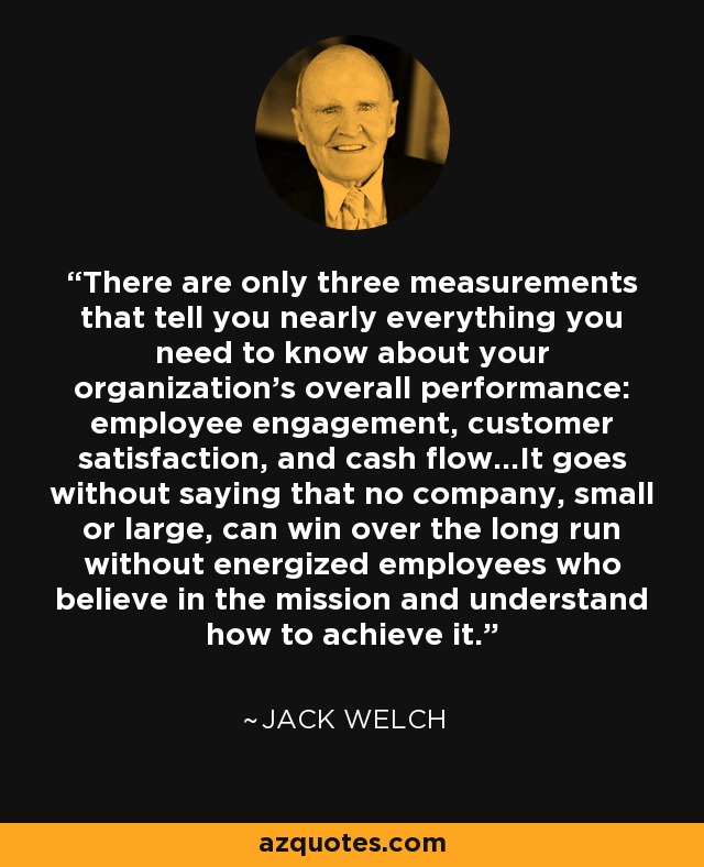 There are only three measurements that tell you nearly everything you need to know about your organization's overall performance: employee engagement, customer satisfaction, and cash flow...It goes without saying that no company, small or large, can win over the long run without energized employees who believe in the mission and understand how to achieve it. - Jack Welch