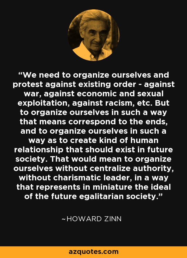 We need to organize ourselves and protest against existing order - against war, against economic and sexual exploitation, against racism, etc. But to organize ourselves in such a way that means correspond to the ends, and to organize ourselves in such a way as to create kind of human relationship that should exist in future society. That would mean to organize ourselves without centralize authority, without charismatic leader, in a way that represents in miniature the ideal of the future egalitarian society. - Howard Zinn