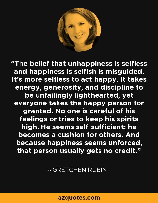 The belief that unhappiness is selfless and happiness is selfish is misguided. It's more selfless to act happy. It takes energy, generosity, and discipline to be unfailingly lighthearted, yet everyone takes the happy person for granted. No one is careful of his feelings or tries to keep his spirits high. He seems self-sufficient; he becomes a cushion for others. And because happiness seems unforced, that person usually gets no credit. - Gretchen Rubin