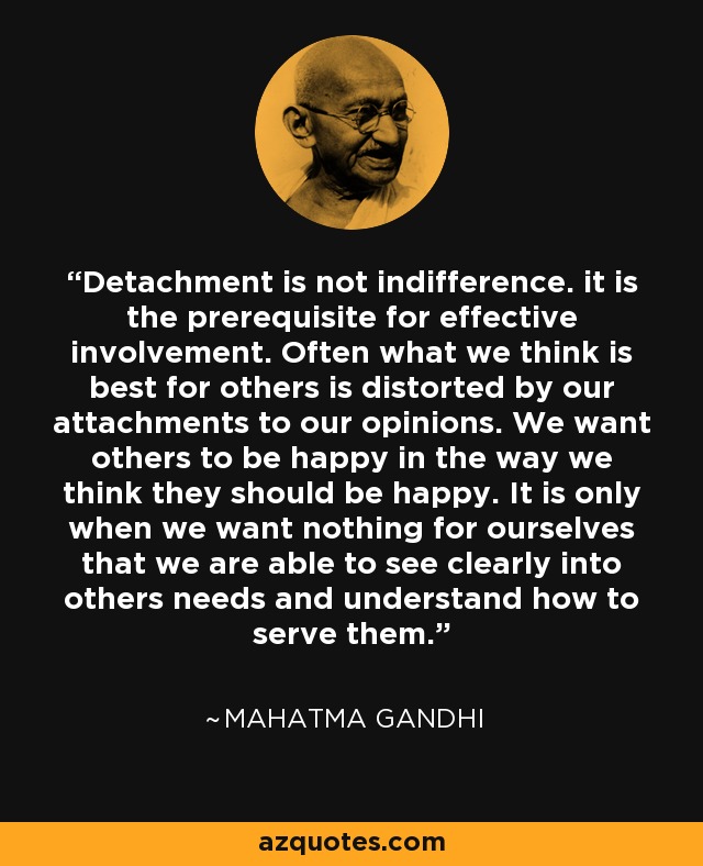 Detachment is not indifference. it is the prerequisite for effective involvement. Often what we think is best for others is distorted by our attachments to our opinions. We want others to be happy in the way we think they should be happy. It is only when we want nothing for ourselves that we are able to see clearly into others needs and understand how to serve them. - Mahatma Gandhi