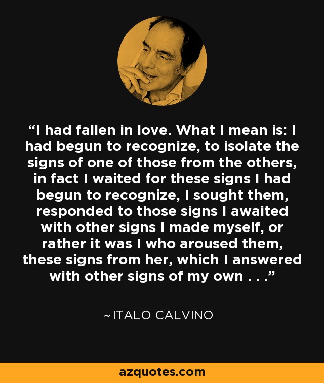 I had fallen in love. What I mean is: I had begun to recognize, to isolate the signs of one of those from the others, in fact I waited for these signs I had begun to recognize, I sought them, responded to those signs I awaited with other signs I made myself, or rather it was I who aroused them, these signs from her, which I answered with other signs of my own . . . - Italo Calvino