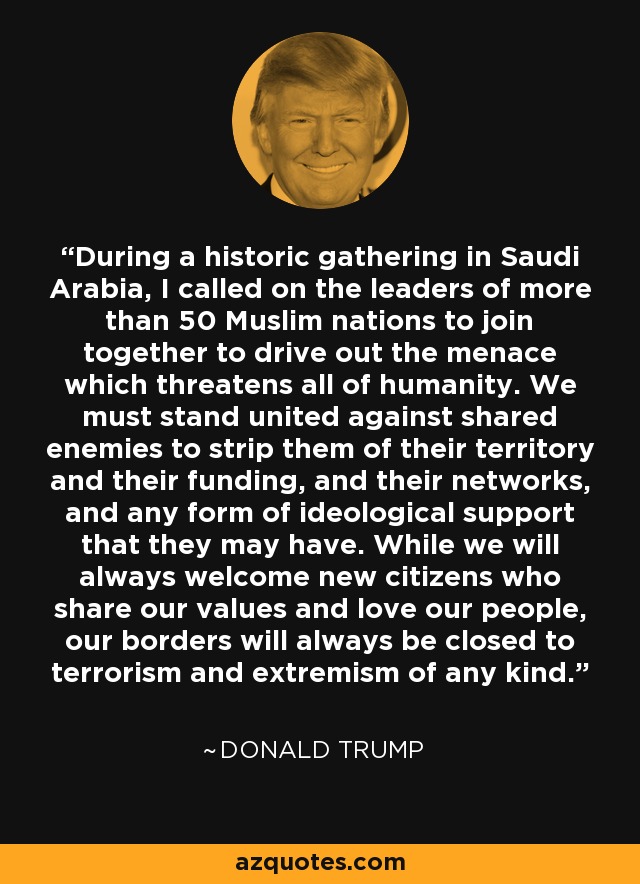 During a historic gathering in Saudi Arabia, I called on the leaders of more than 50 Muslim nations to join together to drive out the menace which threatens all of humanity. We must stand united against shared enemies to strip them of their territory and their funding, and their networks, and any form of ideological support that they may have. While we will always welcome new citizens who share our values and love our people, our borders will always be closed to terrorism and extremism of any kind. - Donald Trump
