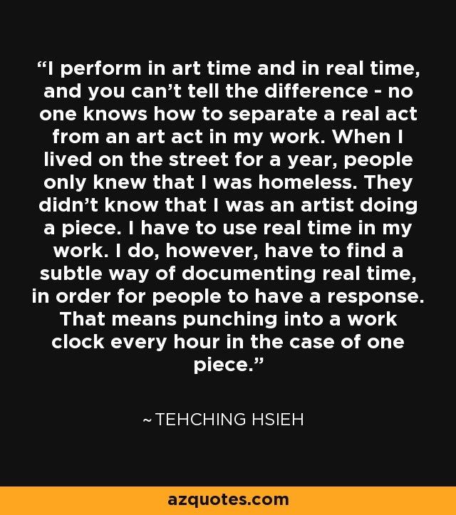 I perform in art time and in real time, and you can't tell the difference - no one knows how to separate a real act from an art act in my work. When I lived on the street for a year, people only knew that I was homeless. They didn't know that I was an artist doing a piece. I have to use real time in my work. I do, however, have to find a subtle way of documenting real time, in order for people to have a response. That means punching into a work clock every hour in the case of one piece. - Tehching Hsieh