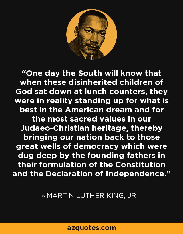 One day the South will know that when these disinherited children of God sat down at lunch counters, they were in reality standing up for what is best in the American dream and for the most sacred values in our Judaeo-Christian heritage, thereby bringing our nation back to those great wells of democracy which were dug deep by the founding fathers in their formulation of the Constitution and the Declaration of Independence. - Martin Luther King, Jr.