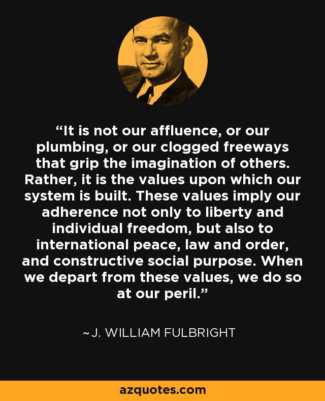 It is not our affluence, or our plumbing, or our clogged freeways that grip the imagination of others. Rather, it is the values upon which our system is built. These values imply our adherence not only to liberty and individual freedom, but also to international peace, law and order, and constructive social purpose. When we depart from these values, we do so at our peril. - J. William Fulbright