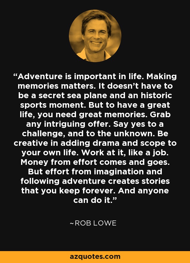 Adventure is important in life. Making memories matters. It doesn’t have to be a secret sea plane and an historic sports moment. But to have a great life, you need great memories. Grab any intriguing offer. Say yes to a challenge, and to the unknown. Be creative in adding drama and scope to your own life. Work at it, like a job. Money from effort comes and goes. But effort from imagination and following adventure creates stories that you keep forever. And anyone can do it. - Rob Lowe