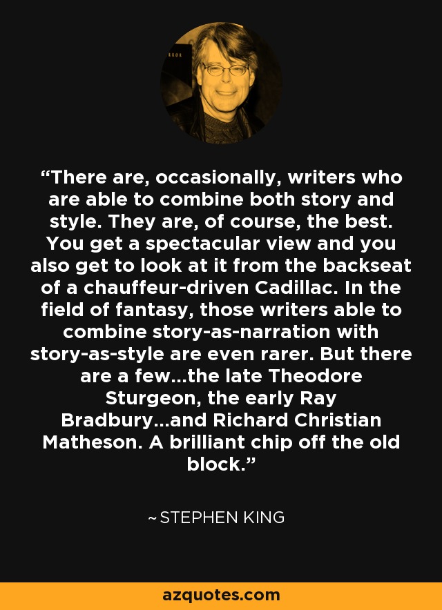 There are, occasionally, writers who are able to combine both story and style. They are, of course, the best. You get a spectacular view and you also get to look at it from the backseat of a chauffeur-driven Cadillac. In the field of fantasy, those writers able to combine story-as-narration with story-as-style are even rarer. But there are a few...the late Theodore Sturgeon, the early Ray Bradbury...and Richard Christian Matheson. A brilliant chip off the old block. - Stephen King