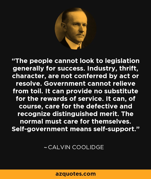 The people cannot look to legislation generally for success. Industry, thrift, character, are not conferred by act or resolve. Government cannot relieve from toil. It can provide no substitute for the rewards of service. It can, of course, care for the defective and recognize distinguished merit. The normal must care for themselves. Self-government means self-support. - Calvin Coolidge