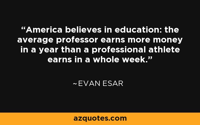 America believes in education: the average professor earns more money in a year than a professional athlete earns in a whole week. - Evan Esar