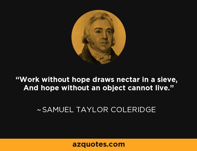 Work without hope draws nectar in a sieve, And hope without an object cannot live. - Samuel Taylor Coleridge