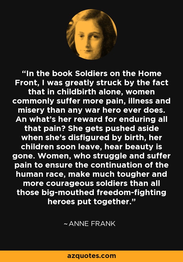 In the book Soldiers on the Home Front, I was greatly struck by the fact that in childbirth alone, women commonly suffer more pain, illness and misery than any war hero ever does. An what's her reward for enduring all that pain? She gets pushed aside when she's disfigured by birth, her children soon leave, hear beauty is gone. Women, who struggle and suffer pain to ensure the continuation of the human race, make much tougher and more courageous soldiers than all those big-mouthed freedom-fighting heroes put together. - Anne Frank