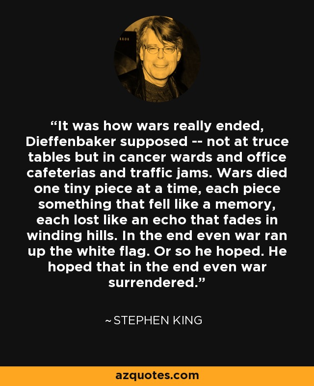 It was how wars really ended, Dieffenbaker supposed -- not at truce tables but in cancer wards and office cafeterias and traffic jams. Wars died one tiny piece at a time, each piece something that fell like a memory, each lost like an echo that fades in winding hills. In the end even war ran up the white flag. Or so he hoped. He hoped that in the end even war surrendered. - Stephen King