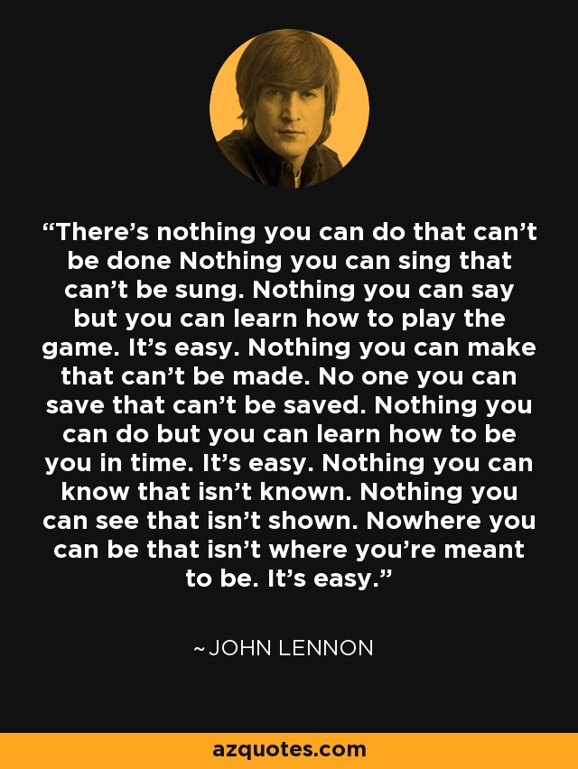 There's nothing you can do that can't be done Nothing you can sing that can't be sung. Nothing you can say but you can learn how to play the game. It's easy. Nothing you can make that can't be made. No one you can save that can't be saved. Nothing you can do but you can learn how to be you in time. It's easy. Nothing you can know that isn't known. Nothing you can see that isn't shown. Nowhere you can be that isn't where you're meant to be. It's easy. - John Lennon