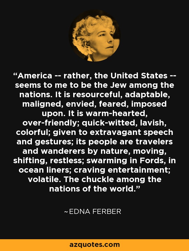 America -- rather, the United States -- seems to me to be the Jew among the nations. It is resourceful, adaptable, maligned, envied, feared, imposed upon. It is warm-hearted, over-friendly; quick-witted, lavish, colorful; given to extravagant speech and gestures; its people are travelers and wanderers by nature, moving, shifting, restless; swarming in Fords, in ocean liners; craving entertainment; volatile. The chuckle among the nations of the world. - Edna Ferber