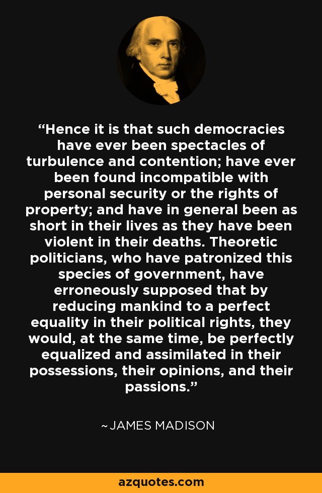 Hence it is that such democracies have ever been spectacles of turbulence and contention; have ever been found incompatible with personal security or the rights of property; and have in general been as short in their lives as they have been violent in their deaths. Theoretic politicians, who have patronized this species of government, have erroneously supposed that by reducing mankind to a perfect equality in their political rights, they would, at the same time, be perfectly equalized and assimilated in their possessions, their opinions, and their passions. - James Madison