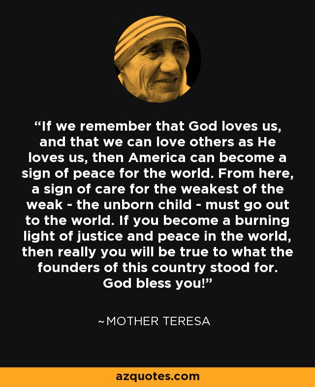 If we remember that God loves us, and that we can love others as He loves us, then America can become a sign of peace for the world. From here, a sign of care for the weakest of the weak - the unborn child - must go out to the world. If you become a burning light of justice and peace in the world, then really you will be true to what the founders of this country stood for. God bless you! - Mother Teresa