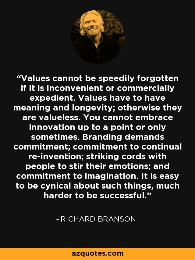 Values cannot be speedily forgotten if it is inconvenient or commercially expedient. Values have to have meaning and longevity; otherwise they are valueless. You cannot embrace innovation up to a point or only sometimes. Branding demands commitment; commitment to continual re-invention; striking cords with people to stir their emotions; and commitment to imagination. It is easy to be cynical about such things, much harder to be successful. - Richard Branson
