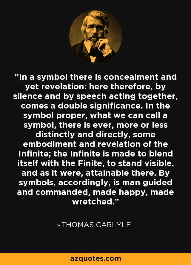 In a symbol there is concealment and yet revelation: here therefore, by silence and by speech acting together, comes a double significance. In the symbol proper, what we can call a symbol, there is ever, more or less distinctly and directly, some embodiment and revelation of the Infinite; the Infinite is made to blend itself with the Finite, to stand visible, and as it were, attainable there. By symbols, accordingly, is man guided and commanded, made happy, made wretched. - Thomas Carlyle