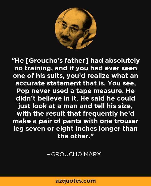 He [Groucho's father] had absolutely no training, and if you had ever seen one of his suits, you'd realize what an accurate statement that is. You see, Pop never used a tape measure. He didn't believe in it. He said he could just look at a man and tell his size, with the result that frequently he'd make a pair of pants with one trouser leg seven or eight inches longer than the other. - Groucho Marx