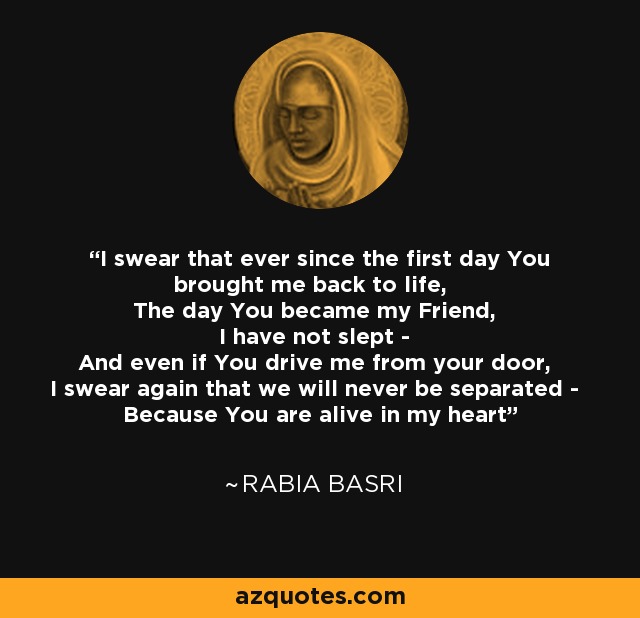 I swear that ever since the first day You brought me back to life, The day You became my Friend, I have not slept - And even if You drive me from your door, I swear again that we will never be separated - Because You are alive in my heart - Rabia Basri