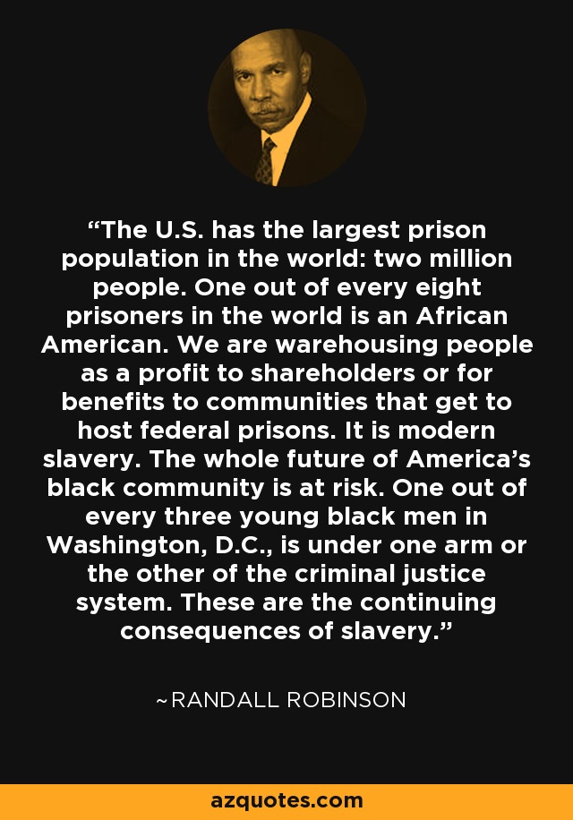 The U.S. has the largest prison population in the world: two million people. One out of every eight prisoners in the world is an African American. We are warehousing people as a profit to shareholders or for benefits to communities that get to host federal prisons. It is modern slavery. The whole future of America's black community is at risk. One out of every three young black men in Washington, D.C., is under one arm or the other of the criminal justice system. These are the continuing consequences of slavery. - Randall Robinson