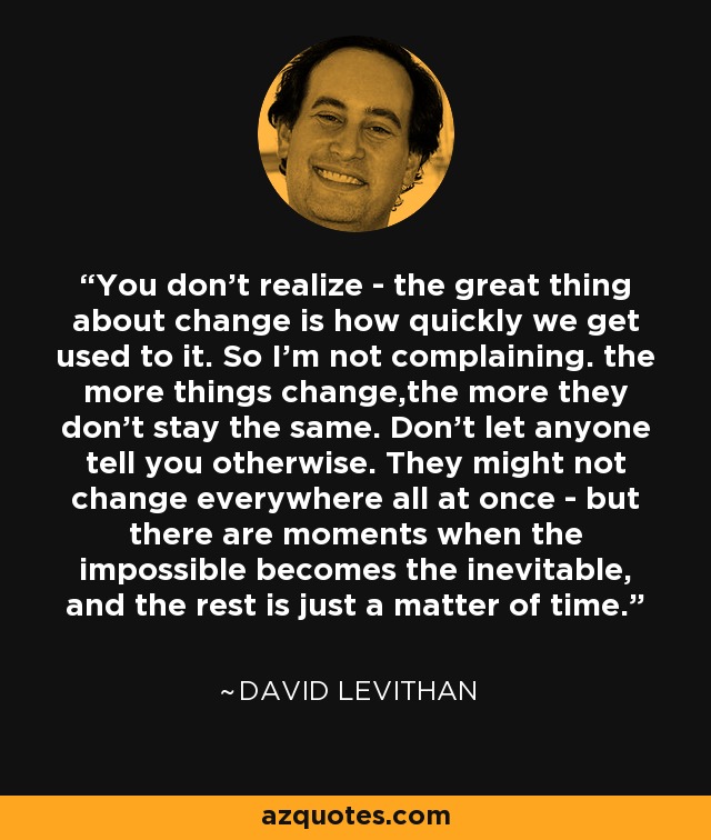 You don't realize - the great thing about change is how quickly we get used to it. So I'm not complaining. the more things change,the more they don't stay the same. Don't let anyone tell you otherwise. They might not change everywhere all at once - but there are moments when the impossible becomes the inevitable, and the rest is just a matter of time. - David Levithan