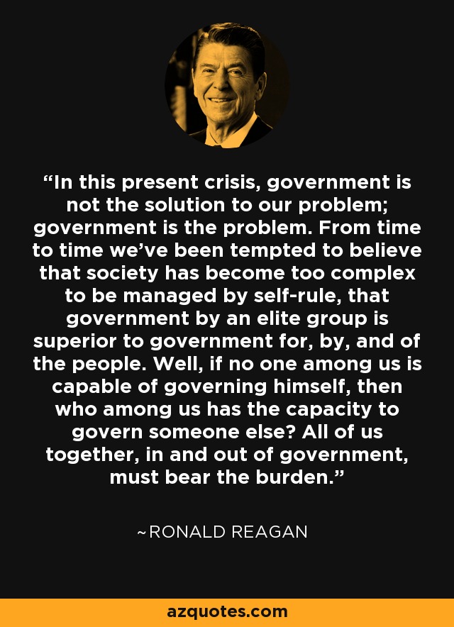 In this present crisis, government is not the solution to our problem; government is the problem. From time to time we've been tempted to believe that society has become too complex to be managed by self-rule, that government by an elite group is superior to government for, by, and of the people. Well, if no one among us is capable of governing himself, then who among us has the capacity to govern someone else? All of us together, in and out of government, must bear the burden. - Ronald Reagan