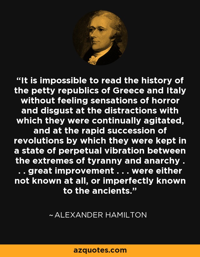It is impossible to read the history of the petty republics of Greece and Italy without feeling sensations of horror and disgust at the distractions with which they were continually agitated, and at the rapid succession of revolutions by which they were kept in a state of perpetual vibration between the extremes of tyranny and anarchy . . . great improvement . . . were either not known at all, or imperfectly known to the ancients. - Alexander Hamilton