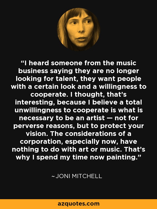 I heard someone from the music business saying they are no longer looking for talent, they want people with a certain look and a willingness to cooperate. I thought, that's interesting, because I believe a total unwillingness to cooperate is what is necessary to be an artist — not for perverse reasons, but to protect your vision. The considerations of a corporation, especially now, have nothing to do with art or music. That's why I spend my time now painting. - Joni Mitchell