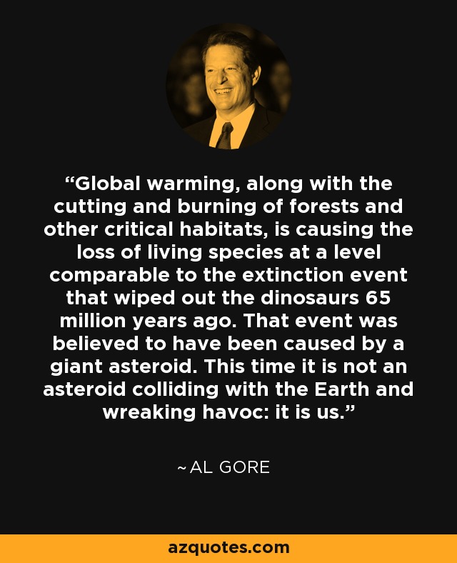 Global warming, along with the cutting and burning of forests and other critical habitats, is causing the loss of living species at a level comparable to the extinction event that wiped out the dinosaurs 65 million years ago. That event was believed to have been caused by a giant asteroid. This time it is not an asteroid colliding with the Earth and wreaking havoc: it is us. - Al Gore