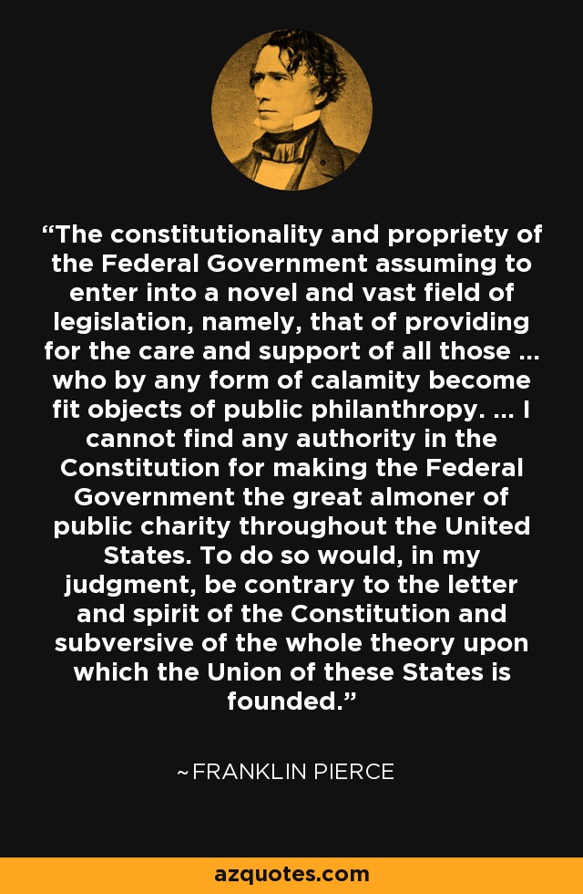 The constitutionality and propriety of the Federal Government assuming to enter into a novel and vast field of legislation, namely, that of providing for the care and support of all those ... who by any form of calamity become fit objects of public philanthropy. ... I cannot find any authority in the Constitution for making the Federal Government the great almoner of public charity throughout the United States. To do so would, in my judgment, be contrary to the letter and spirit of the Constitution and subversive of the whole theory upon which the Union of these States is founded. - Franklin Pierce
