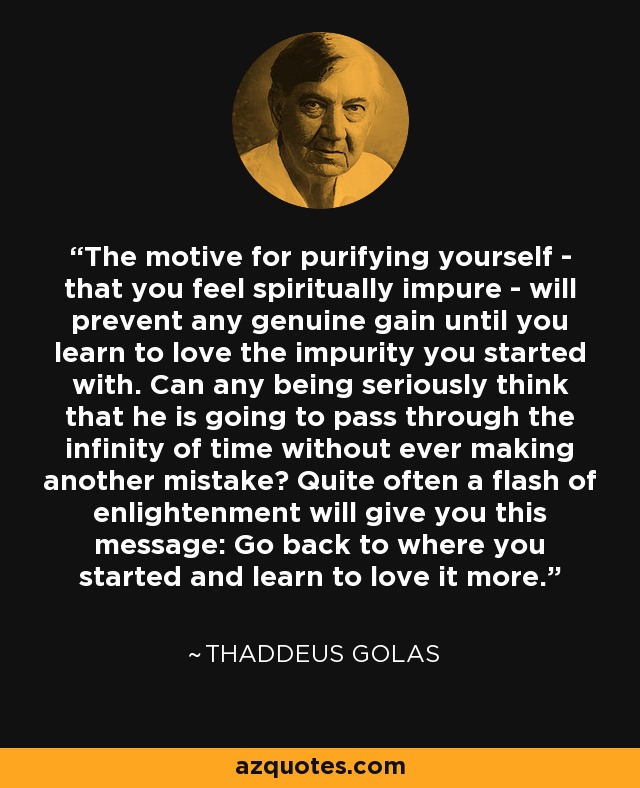 The motive for purifying yourself - that you feel spiritually impure - will prevent any genuine gain until you learn to love the impurity you started with. Can any being seriously think that he is going to pass through the infinity of time without ever making another mistake? Quite often a flash of enlightenment will give you this message: Go back to where you started and learn to love it more. - Thaddeus Golas