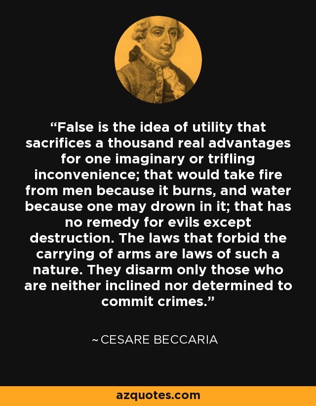 False is the idea of utility that sacrifices a thousand real advantages for one imaginary or trifling inconvenience; that would take fire from men because it burns, and water because one may drown in it; that has no remedy for evils except destruction. The laws that forbid the carrying of arms are laws of such a nature. They disarm only those who are neither inclined nor determined to commit crimes. - Cesare Beccaria