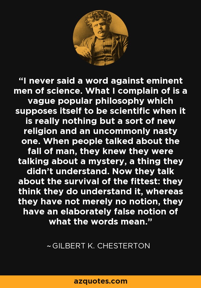 I never said a word against eminent men of science. What I complain of is a vague popular philosophy which supposes itself to be scientific when it is really nothing but a sort of new religion and an uncommonly nasty one. When people talked about the fall of man, they knew they were talking about a mystery, a thing they didn't understand. Now they talk about the survival of the fittest: they think they do understand it, whereas they have not merely no notion, they have an elaborately false notion of what the words mean. - Gilbert K. Chesterton