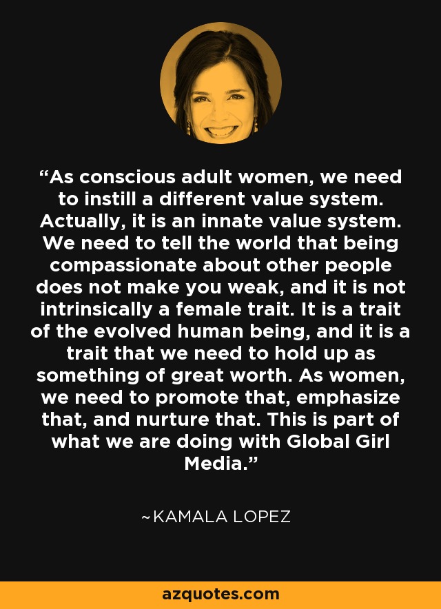 As conscious adult women, we need to instill a different value system. Actually, it is an innate value system. We need to tell the world that being compassionate about other people does not make you weak, and it is not intrinsically a female trait. It is a trait of the evolved human being, and it is a trait that we need to hold up as something of great worth. As women, we need to promote that, emphasize that, and nurture that. This is part of what we are doing with Global Girl Media. - Kamala Lopez