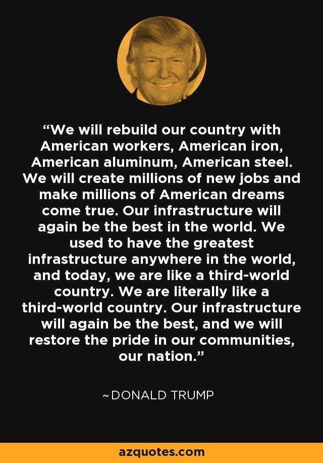 We will rebuild our country with American workers, American iron, American aluminum, American steel. We will create millions of new jobs and make millions of American dreams come true. Our infrastructure will again be the best in the world. We used to have the greatest infrastructure anywhere in the world, and today, we are like a third-world country. We are literally like a third-world country. Our infrastructure will again be the best, and we will restore the pride in our communities, our nation. - Donald Trump