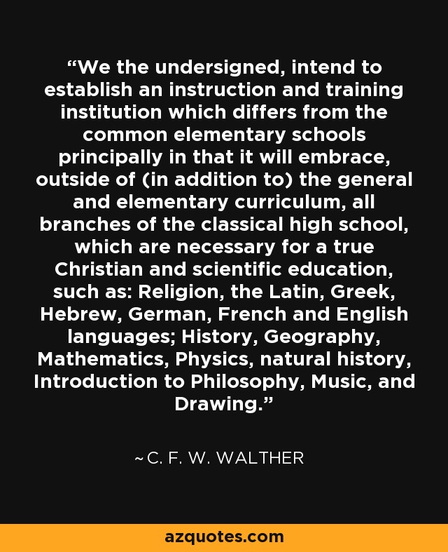 We the undersigned, intend to establish an instruction and training institution which differs from the common elementary schools principally in that it will embrace, outside of (in addition to) the general and elementary curriculum, all branches of the classical high school, which are necessary for a true Christian and scientific education, such as: Religion, the Latin, Greek, Hebrew, German, French and English languages; History, Geography, Mathematics, Physics, natural history, Introduction to Philosophy, Music, and Drawing. - C. F. W. Walther