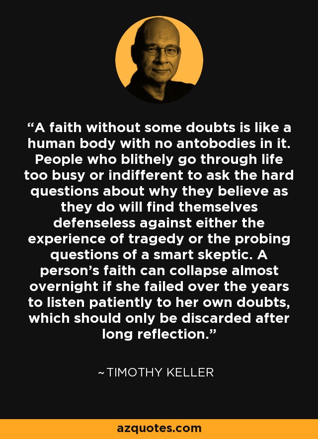 A faith without some doubts is like a human body with no antobodies in it. People who blithely go through life too busy or indifferent to ask the hard questions about why they believe as they do will find themselves defenseless against either the experience of tragedy or the probing questions of a smart skeptic. A person's faith can collapse almost overnight if she failed over the years to listen patiently to her own doubts, which should only be discarded after long reflection. - Timothy Keller