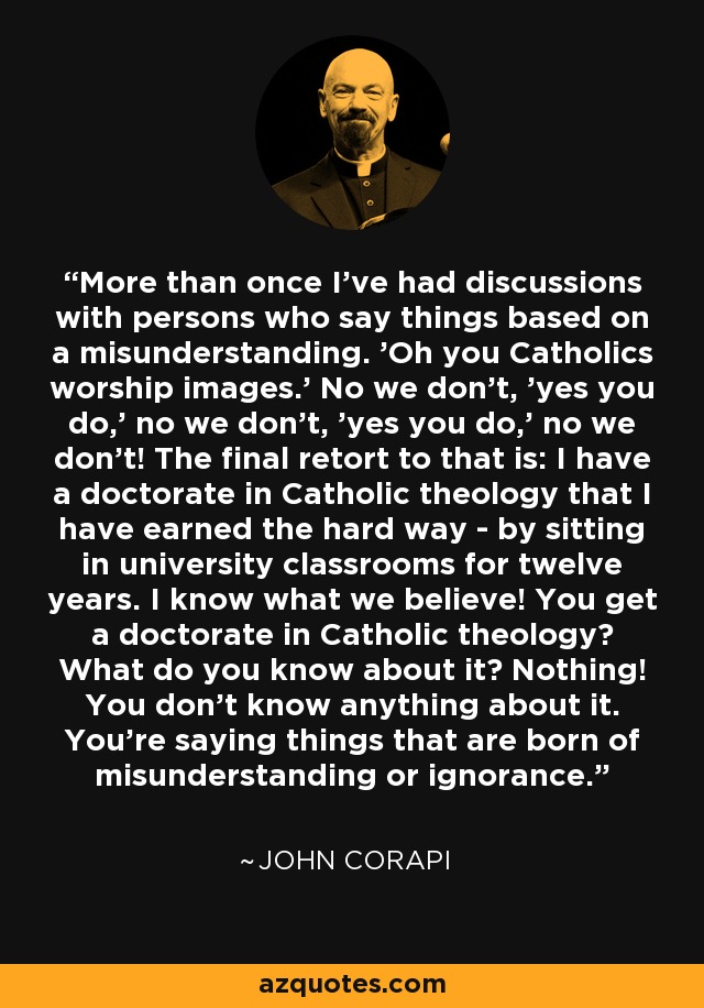 More than once I've had discussions with persons who say things based on a misunderstanding. 'Oh you Catholics worship images.' No we don't, 'yes you do,' no we don't, 'yes you do,' no we don't! The final retort to that is: I have a doctorate in Catholic theology that I have earned the hard way - by sitting in university classrooms for twelve years. I know what we believe! You get a doctorate in Catholic theology? What do you know about it? Nothing! You don't know anything about it. You're saying things that are born of misunderstanding or ignorance. - John Corapi