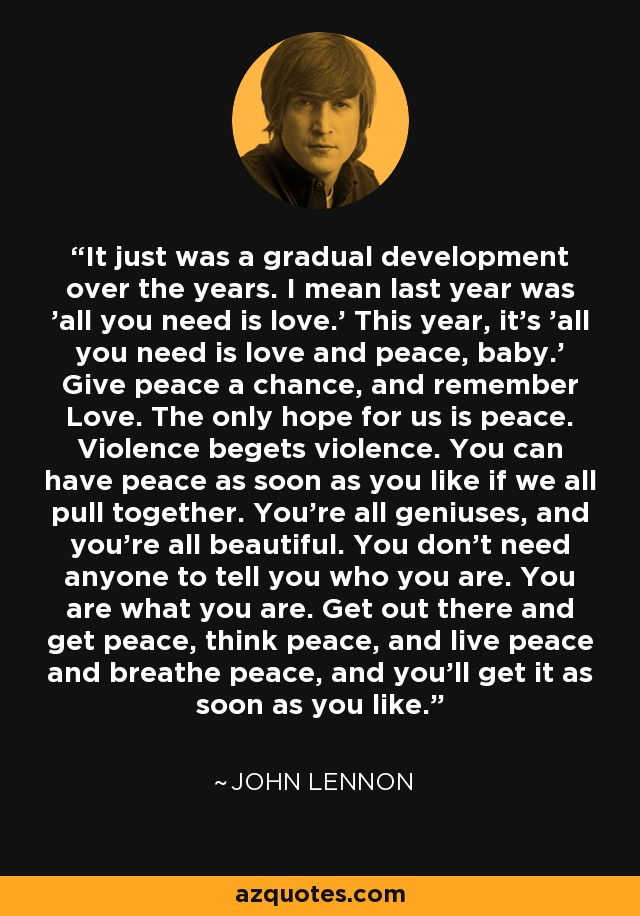 It just was a gradual development over the years. I mean last year was 'all you need is love.' This year, it's 'all you need is love and peace, baby.' Give peace a chance, and remember Love. The only hope for us is peace. Violence begets violence. You can have peace as soon as you like if we all pull together. You're all geniuses, and you're all beautiful. You don't need anyone to tell you who you are. You are what you are. Get out there and get peace, think peace, and live peace and breathe peace, and you'll get it as soon as you like. - John Lennon